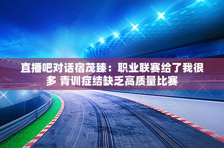 直播吧对话宿茂臻：职业联赛给了我很多 青训症结缺乏高质量比赛