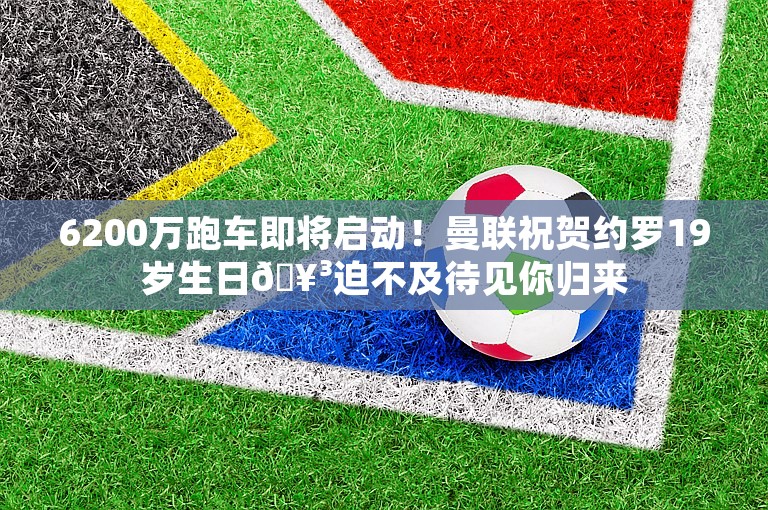 6200万跑车即将启动！曼联祝贺约罗19岁生日🥳迫不及待见你归来