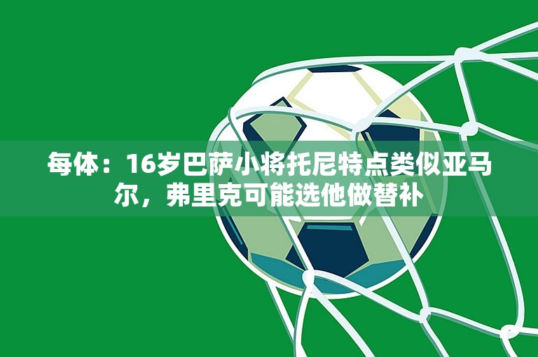 每体：16岁巴萨小将托尼特点类似亚马尔，弗里克可能选他做替补