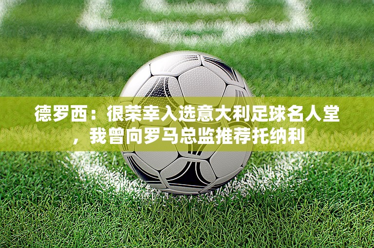 德罗西：很荣幸入选意大利足球名人堂，我曾向罗马总监推荐托纳利