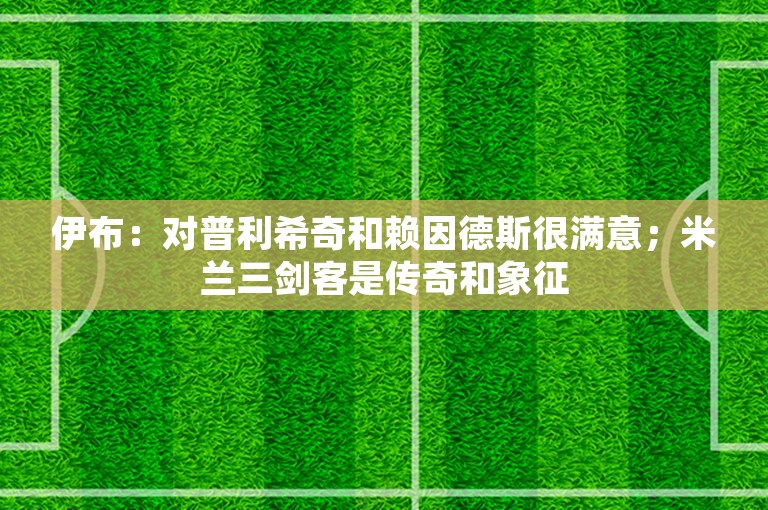 伊布：对普利希奇和赖因德斯很满意；米兰三剑客是传奇和象征