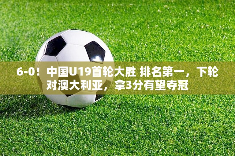 6-0！中国U19首轮大胜 排名第一，下轮对澳大利亚，拿3分有望夺冠