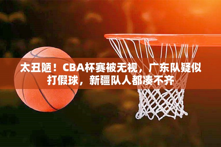 太丑陋！CBA杯赛被无视，广东队疑似打假球，新疆队人都凑不齐