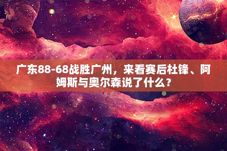 广东88-68战胜广州，来看赛后杜锋、阿姆斯与奥尔森说了什么？