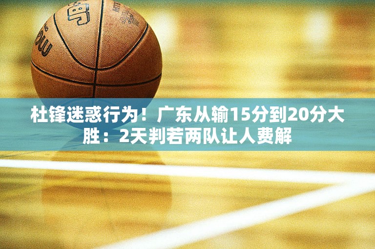 杜锋迷惑行为！广东从输15分到20分大胜：2天判若两队让人费解