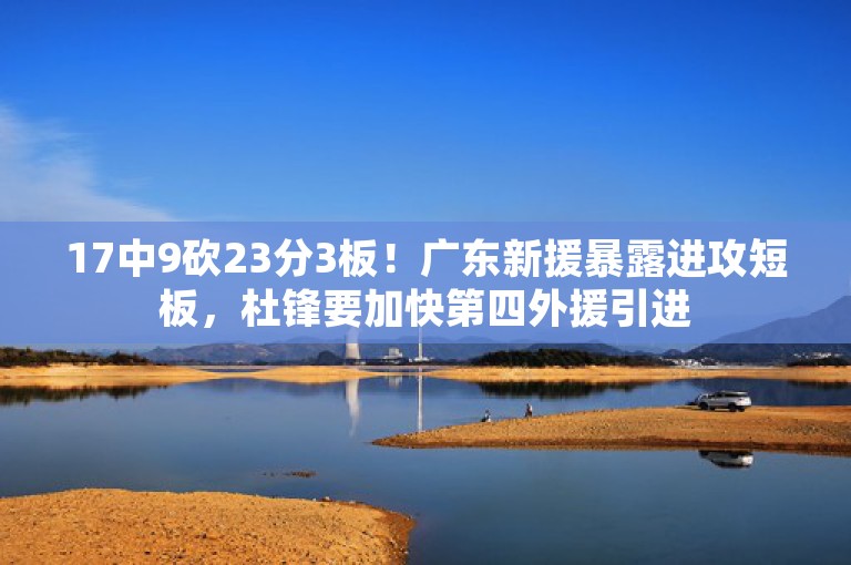 17中9砍23分3板！广东新援暴露进攻短板，杜锋要加快第四外援引进