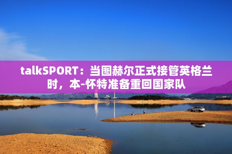 talkSPORT：当图赫尔正式接管英格兰时，本-怀特准备重回国家队