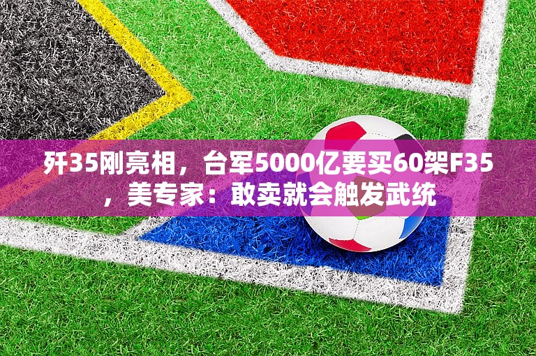 歼35刚亮相，台军5000亿要买60架F35，美专家：敢卖就会触发武统