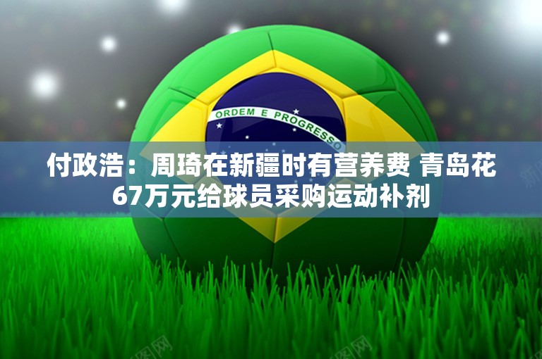 付政浩：周琦在新疆时有营养费 青岛花67万元给球员采购运动补剂