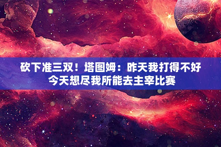 砍下准三双！塔图姆：昨天我打得不好 今天想尽我所能去主宰比赛