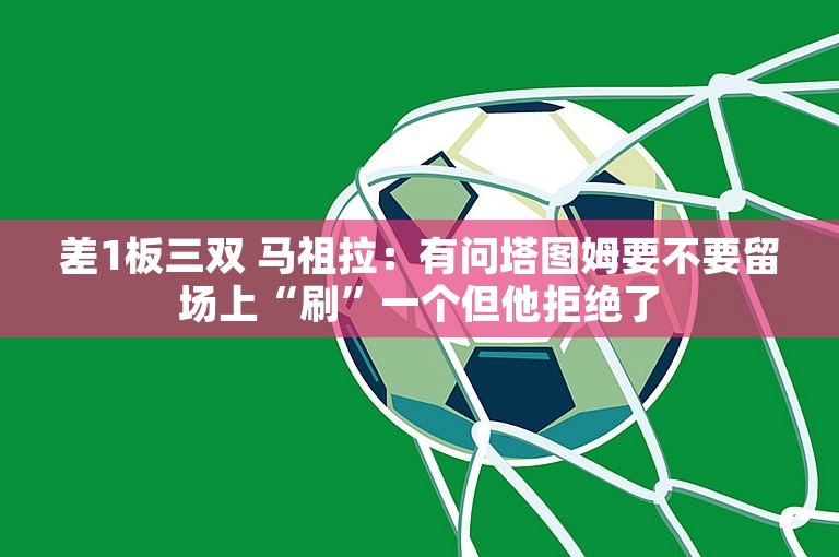 差1板三双 马祖拉：有问塔图姆要不要留场上“刷”一个但他拒绝了