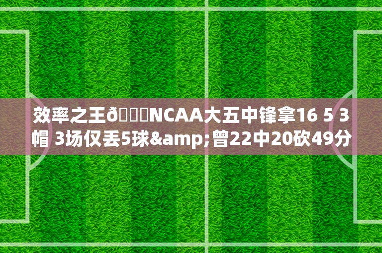 效率之王😎NCAA大五中锋拿16 5 3帽 3场仅丢5球&曾22中20砍49分