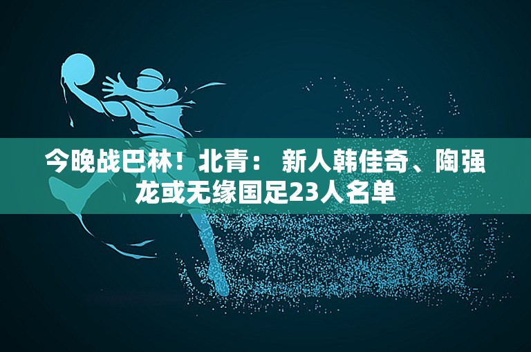 今晚战巴林！北青： 新人韩佳奇、陶强龙或无缘国足23人名单