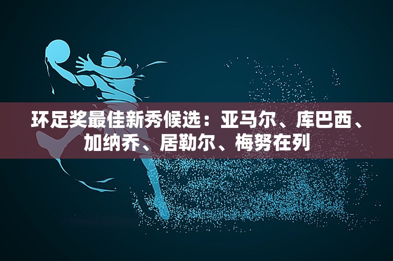 环足奖最佳新秀候选：亚马尔、库巴西、加纳乔、居勒尔、梅努在列