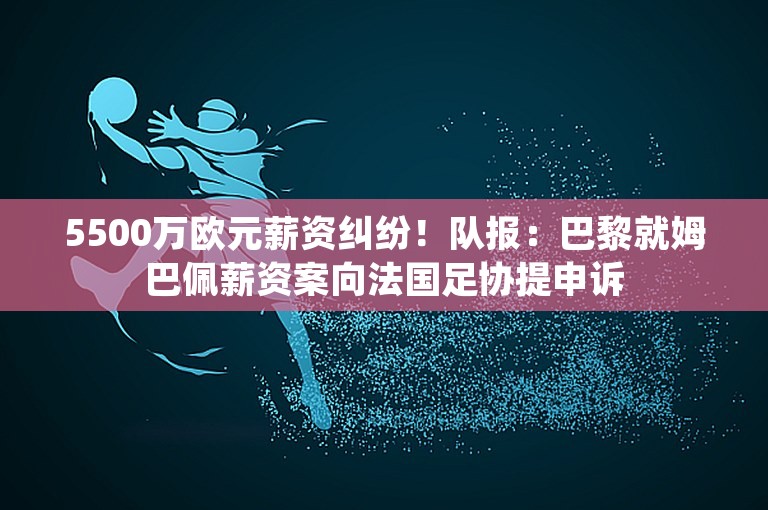 5500万欧元薪资纠纷！队报：巴黎就姆巴佩薪资案向法国足协提申诉