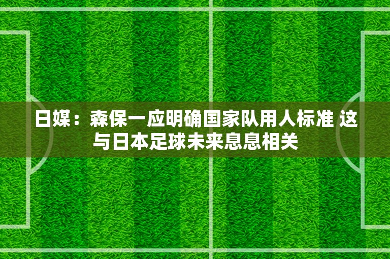 日媒：森保一应明确国家队用人标准 这与日本足球未来息息相关