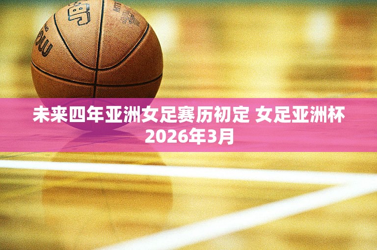 未来四年亚洲女足赛历初定 女足亚洲杯2026年3月