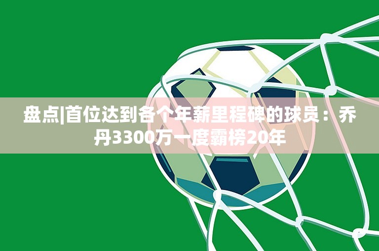 盘点|首位达到各个年薪里程碑的球员：乔丹3300万一度霸榜20年