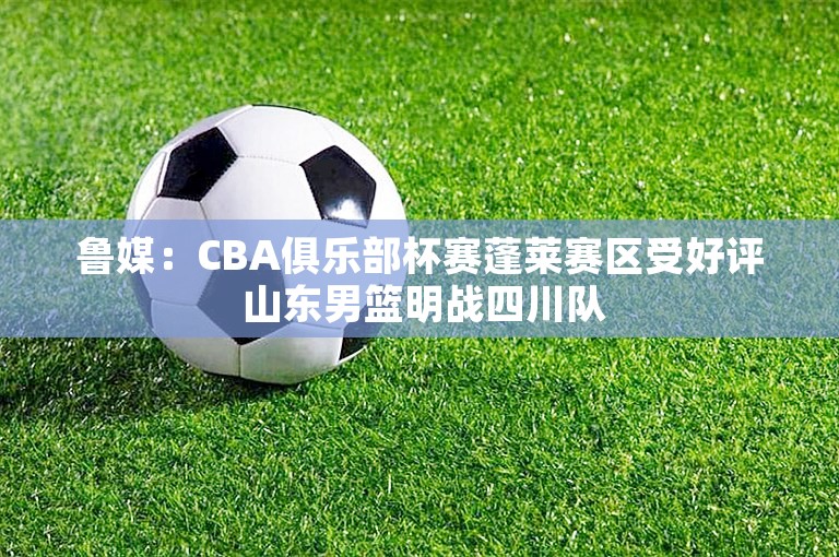 鲁媒：CBA俱乐部杯赛蓬莱赛区受好评 山东男篮明战四川队