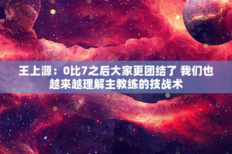 王上源：0比7之后大家更团结了 我们也越来越理解主教练的技战术