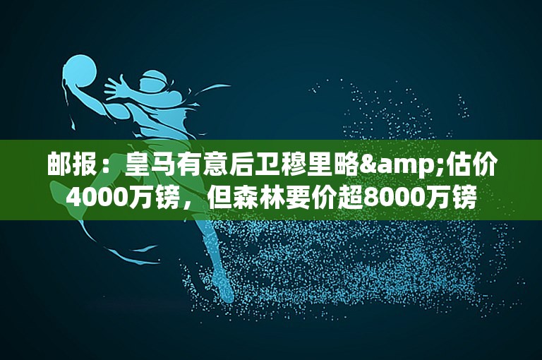 邮报：皇马有意后卫穆里略&估价4000万镑，但森林要价超8000万镑