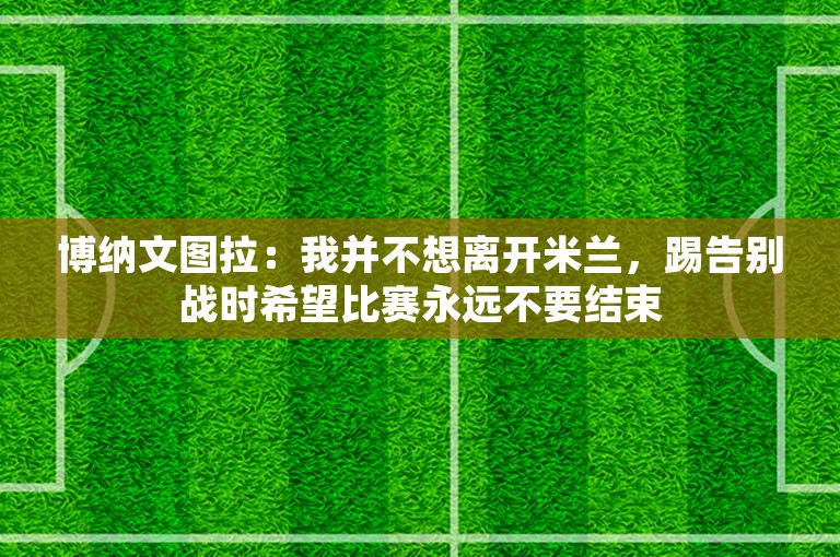 博纳文图拉：我并不想离开米兰，踢告别战时希望比赛永远不要结束