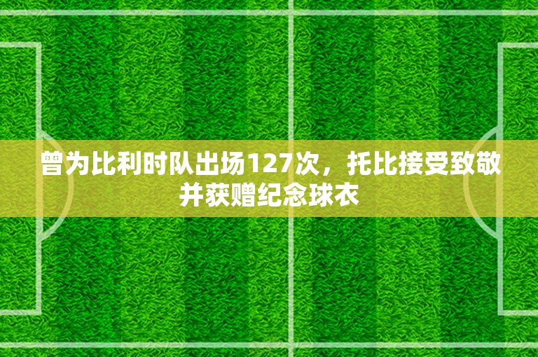 曾为比利时队出场127次，托比接受致敬并获赠纪念球衣