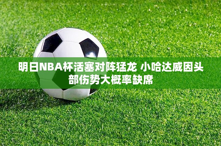 明日NBA杯活塞对阵猛龙 小哈达威因头部伤势大概率缺席