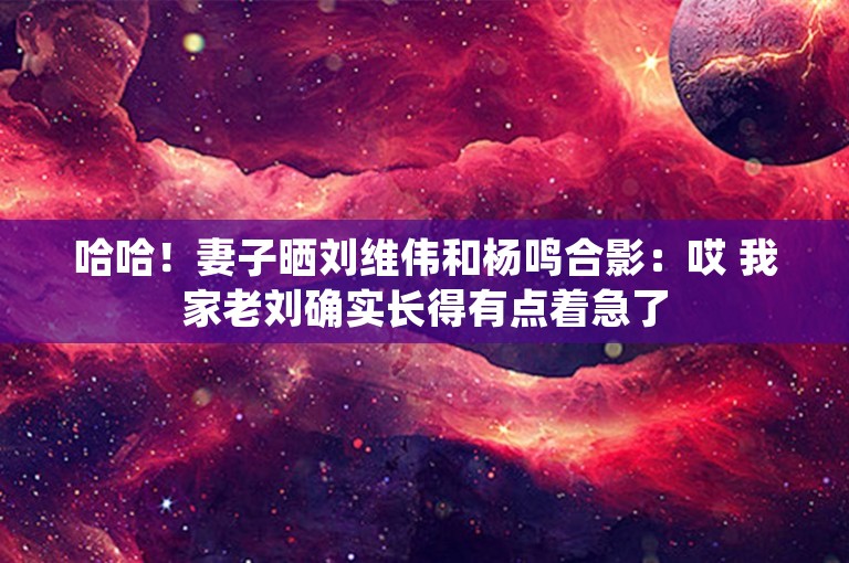 哈哈！妻子晒刘维伟和杨鸣合影：哎 我家老刘确实长得有点着急了