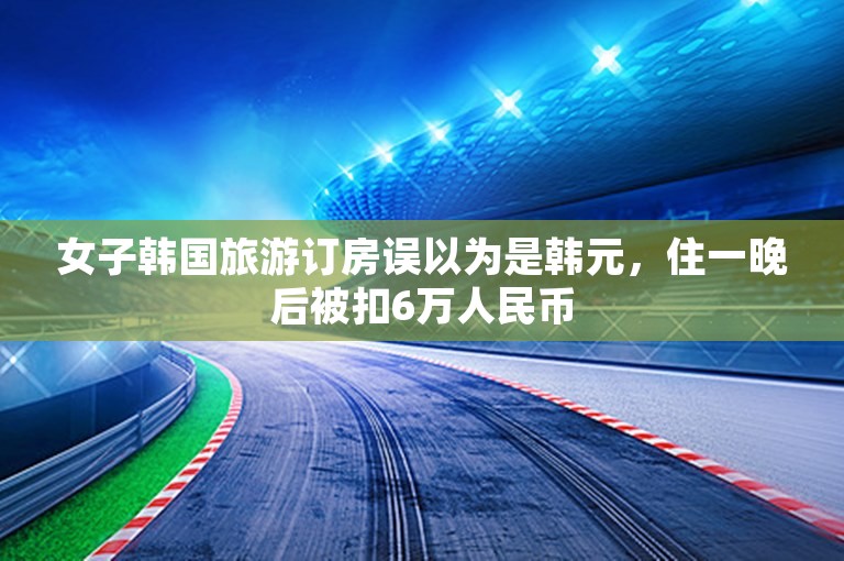 女子韩国旅游订房误以为是韩元，住一晚后被扣6万人民币