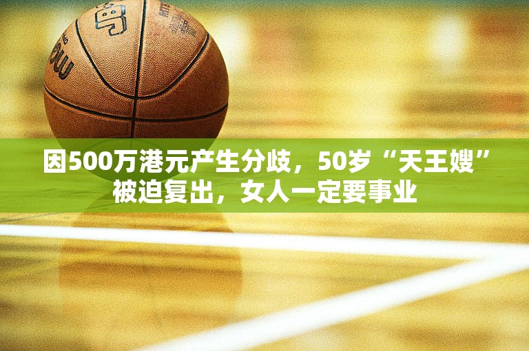 因500万港元产生分歧，50岁“天王嫂”被迫复出，女人一定要事业