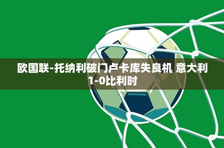 欧国联-托纳利破门卢卡库失良机 意大利1-0比利时