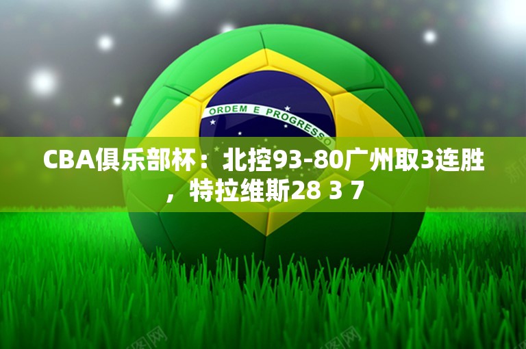 CBA俱乐部杯：北控93-80广州取3连胜，特拉维斯28 3 7