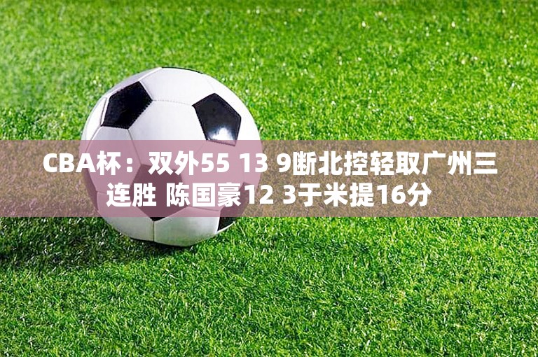 CBA杯：双外55 13 9断北控轻取广州三连胜 陈国豪12 3于米提16分