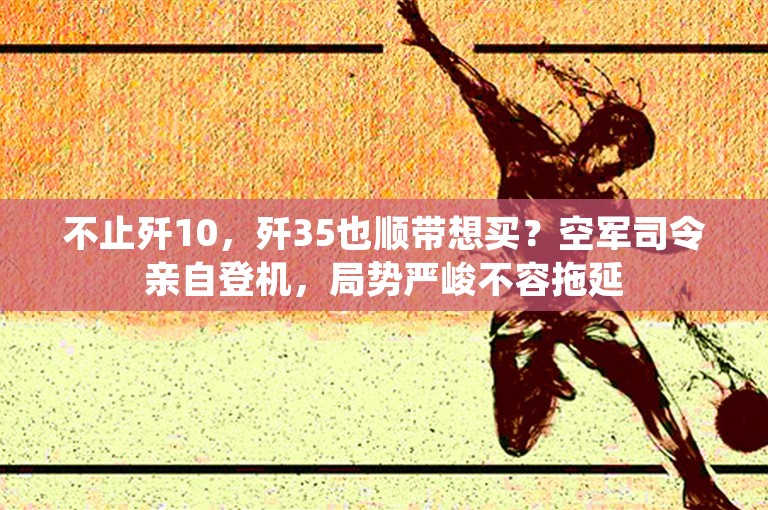 不止歼10，歼35也顺带想买？空军司令亲自登机，局势严峻不容拖延