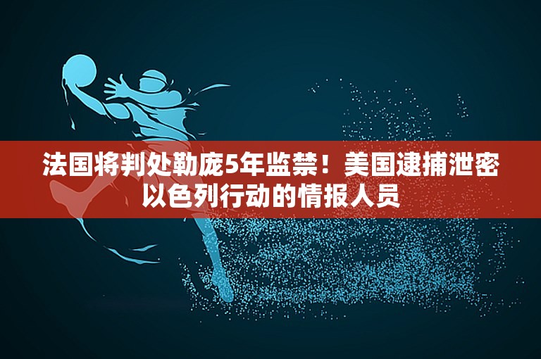 法国将判处勒庞5年监禁！美国逮捕泄密以色列行动的情报人员