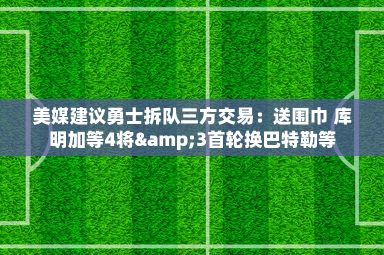 美媒建议勇士拆队三方交易：送围巾 库明加等4将&3首轮换巴特勒等