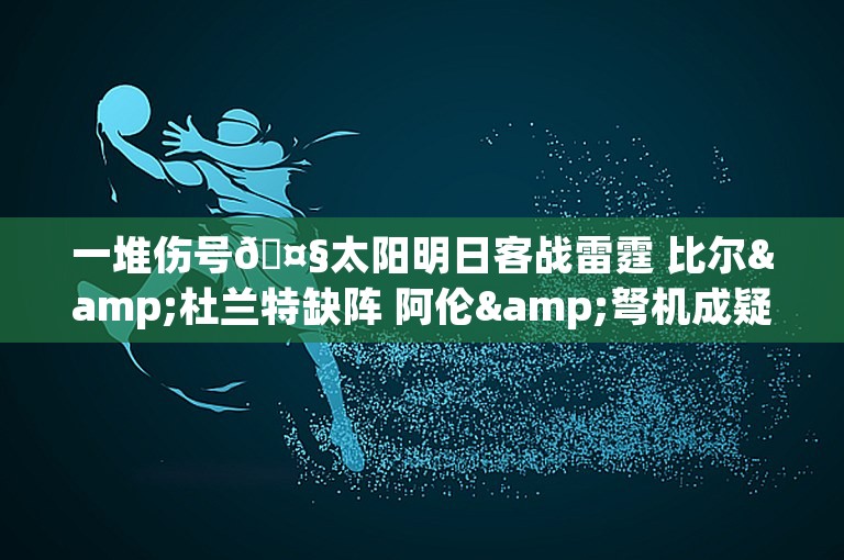 一堆伤号🤧太阳明日客战雷霆 比尔&杜兰特缺阵 阿伦&弩机成疑