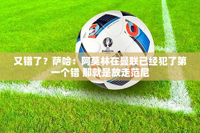 又错了？萨哈：阿莫林在曼联已经犯了第一个错 那就是放走范尼