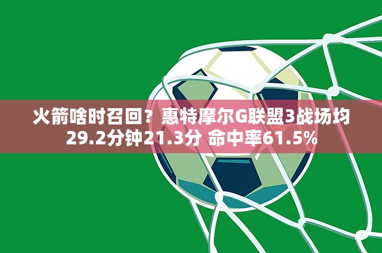 火箭啥时召回？惠特摩尔G联盟3战场均29.2分钟21.3分 命中率61.5%