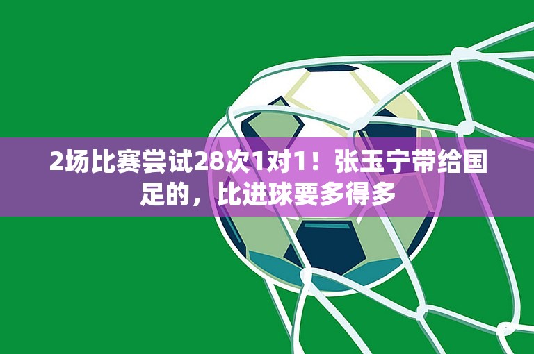 2场比赛尝试28次1对1！张玉宁带给国足的，比进球要多得多