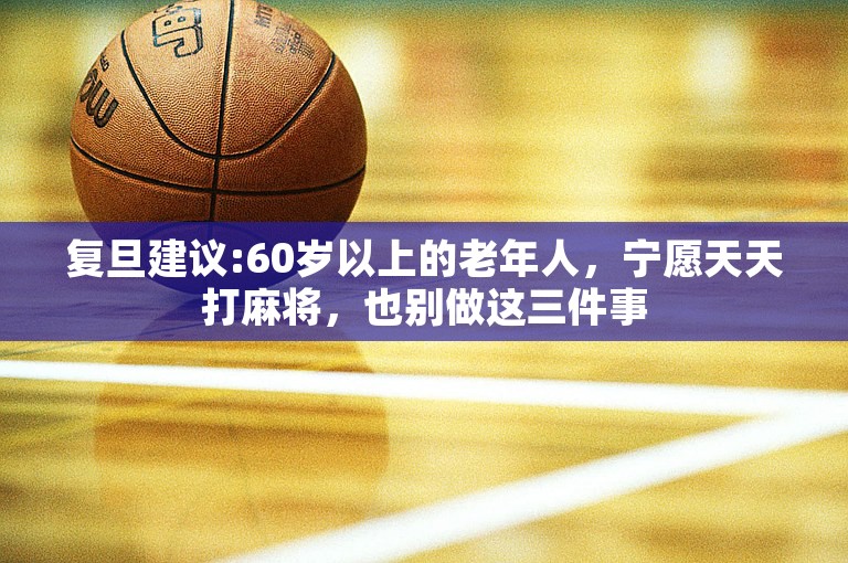 复旦建议:60岁以上的老年人，宁愿天天打麻将，也别做这三件事