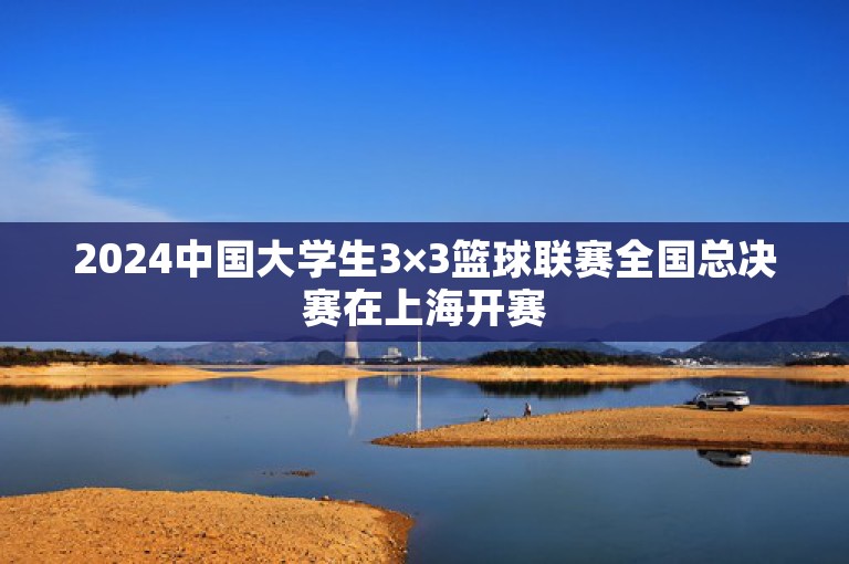 2024中国大学生3×3篮球联赛全国总决赛在上海开赛