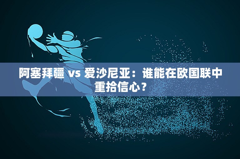 阿塞拜疆 vs 爱沙尼亚：谁能在欧国联中重拾信心？