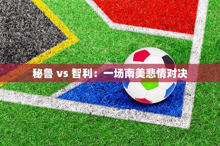 秘鲁 vs 智利：一场南美悲情对决