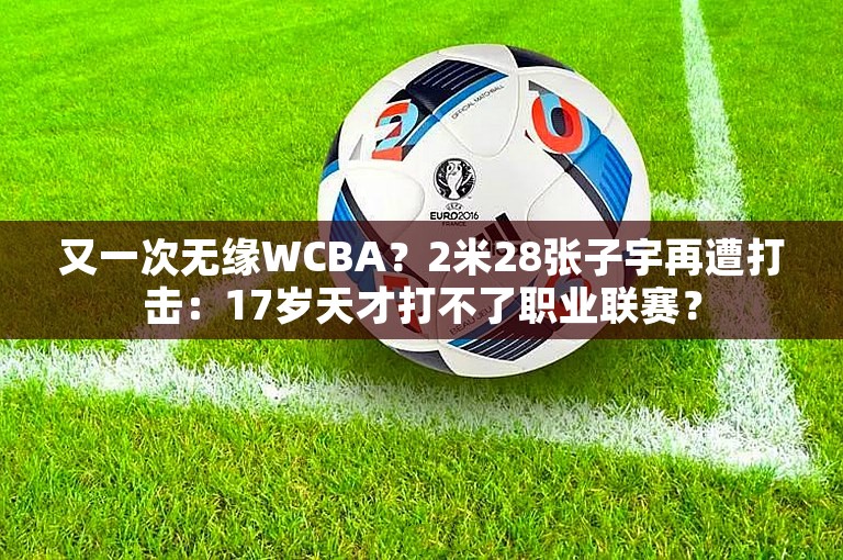 又一次无缘WCBA？2米28张子宇再遭打击：17岁天才打不了职业联赛？