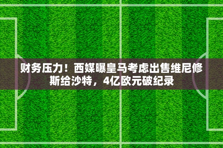 财务压力！西媒曝皇马考虑出售维尼修斯给沙特，4亿欧元破纪录