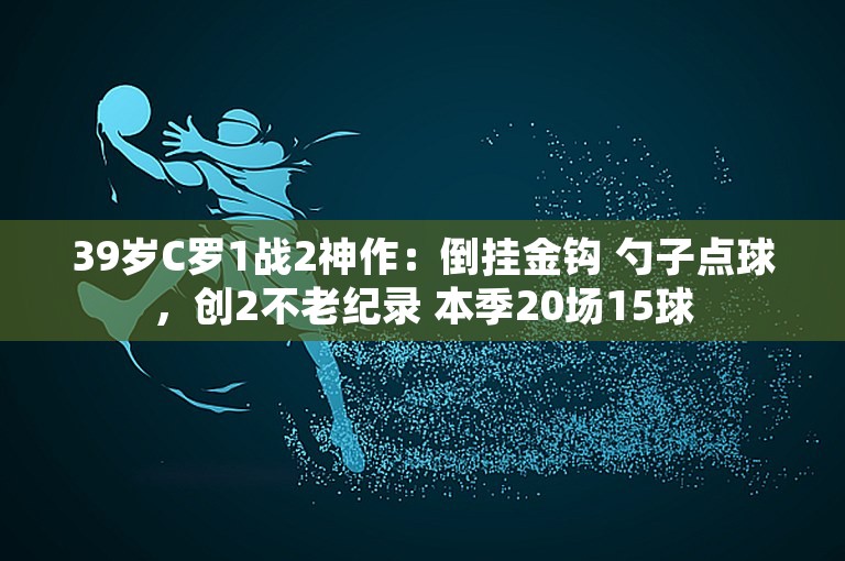 39岁C罗1战2神作：倒挂金钩 勺子点球，创2不老纪录 本季20场15球