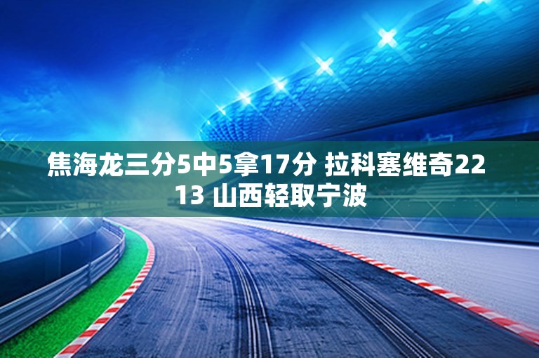 焦海龙三分5中5拿17分 拉科塞维奇22 13 山西轻取宁波