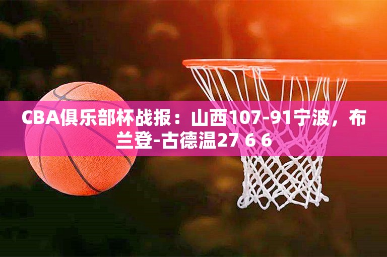 CBA俱乐部杯战报：山西107-91宁波，布兰登-古德温27 6 6